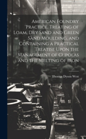 American Foundry Practice. Treating of Loam, dry Sand and Green Sand Moulding, and Containing a Practical Treatise Upon the Management of Cupolas and the Melting of Iron