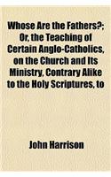 Whose Are the Fathers?; Or, the Teaching of Certain Anglo-Catholics, on the Church and Its Ministry, Contrary Alike to the Holy Scriptures, to the Fat