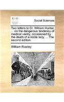 Two Letters to Dr. William Hunter, ... on the Dangerous Tendency of Medical Vanity; Occasioned by the Death of a Noble Lady. ... the Second Edition.