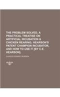 The Problem Solved, a Practical Treatise on Artificial Incubation & Chicken Rearing. Hearson's Patent Champion Incubator, and How to Use It [By C.E. H