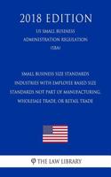 Small Business Size Standards - Industries with Employee Based Size Standards Not Part of Manufacturing, Wholesale Trade, or Retail Trade (Us Small Business Administration Regulation) (Sba) (2018 Edition)