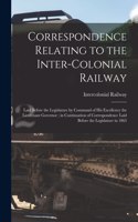 Correspondence Relating to the Inter-Colonial Railway [microform]: Laid Before the Legislature by Command of His Excellency the Lieutenant Governor; in Continuation of Correspondence Laid Before the Legislature in 1