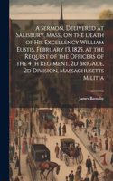 Sermon, Delivered at Salisbury, Mass., on the Death of His Excellency William Eustis, February 13, 1825, at the Request of the Officers of the 4th Regiment, 2d Brigade, 2d Division, Massachusetts Militia