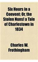 Six Hours in a Convent; Or, the Stolen Nuns! a Tale of Charlestown in 1834