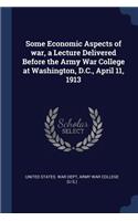 Some Economic Aspects of war, a Lecture Delivered Before the Army War College at Washington, D.C., April 11, 1913