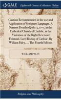 Caution Recommended in the Use and Application of Scripture Language. a Sermon Preached July 15, 1777, in the Cathedral Church of Carlisle, at the Visitation of the Right Reverend Edmund, Lord Bishop of Carlisle. by William Paley, ... the Fourth Ed