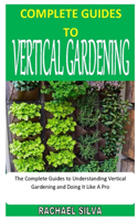 Complete Guides to Vertical Gardening: The Complete Guides to Understanding Vertical Gardening and Doing It Like A Pro