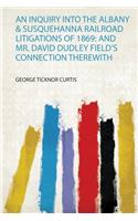 An Inquiry Into the Albany & Susquehanna Railroad Litigations of 1869: and Mr. David Dudley Field's Connection Therewith