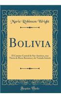 Bolivia: El Camino Central de Sur-Amï¿½rica, Una Tierra de Ricos Recursos y de Variado Interï¿½s (Classic Reprint): El Camino Central de Sur-Amï¿½rica, Una Tierra de Ricos Recursos y de Variado Interï¿½s (Classic Reprint)