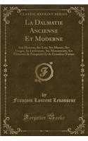 La Dalmatie Ancienne Et Moderne: Son Histoire, Ses Lois, Ses Moeurs, Ses Usages, Sa Littï¿½rature, Ses Monuments, Ses ï¿½lï¿½ments de Prospï¿½ritï¿½ Et de Grandeur Future (Classic Reprint)