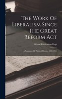 The Work Of Liberalism Since The Great Reform Act: A Summary Of Political History, 1832-1905
