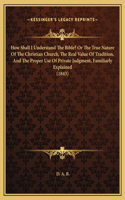 How Shall I Understand The Bible? Or The True Nature Of The Christian Church, The Real Value Of Tradition, And The Proper Use Of Private Judgment, Familiarly Explained (1843)