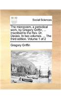 The Microcosm, a Periodical Work, by Gregory Griffin, ... Inscribed to the REV. Dr. Davies. in Two Volumes. ... the Third Edition. Volume 1 of 2