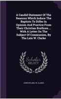 A Candid Statement Of The Reasons Which Induce The Baptists To Differ In Opinion And Practice From Their Christian Brethren ... With A Letter On The Subject Of Communion, By The Late W. Clarke