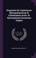 Disquisitio De Capitulorum Metropolitanorum Et Cathedralium Archi- Et Episcopatuum Germaniae Origine