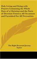 Holy Living and Dying with Prayers Containing the Whole Duty of a Christian and the Parts of Devotion Fitted to All Occasions and Furnished For All Necessities