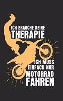 Ich brauche keine Therapie - ich muss einfach nur Motorad fahren: Kalender, Wochenplaner, Tagebuch, Notizbuch, Buch 105 Seiten im Softcover. Eine Woche auf einer Doppelseite. Für alle Termine, Notizen und Aufgaben 