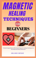 Magnetic Healing Techniques for Beginners: "Unlock Energy Balance With Simple Magnetic Healing Techniques For Pain Relief And Stress Reduction"