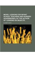 Model Lessons for Infant School Teachers and Nursery Governesses, by the Author of 'Lessons on Objects'.