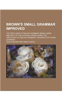 Brown's Small Grammar Improved; The First Lines of English Grammar; Being a Brief Abstract of the Author's Larger Work, the Institutes of English Gra: (English)