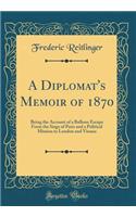 A Diplomat's Memoir of 1870: Being the Account of a Balloon Escape from the Siege of Paris and a Political Mission to London and Vienna (Classic Reprint)