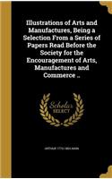 Illustrations of Arts and Manufactures, Being a Selection From a Series of Papers Read Before the Society for the Encouragement of Arts, Manufactures and Commerce ..