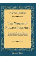 The Works of Flavius Josephus: Comprising the Antiquities of the Jews; A History of the Jewish Wars; And Life of Flavius Josephus, Written by Himself (Classic Reprint)