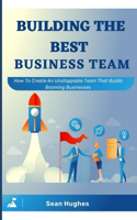 Building The Best Business Team: How To Create An Unstoppable Team That Builds Booming Businesses