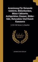 Anweisung Für Reisende Gelehrte, Bibliothecken, Münz-Cabinette, Antiquitäten-Zimmer, Bilder-Säle, Naturalien-Und Kunst-Kammern: U.D.M. Mit Nutzen Zu Besehen