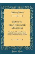 Hints to Self-Educated Ministers: Including Local Preachers, Exhorters, and Other Christians, Whose Duty It May Be to Speak More or Less in Public (Classic Reprint): Including Local Preachers, Exhorters, and Other Christians, Whose Duty It May Be to Speak More or Less in Public (Classic Reprint)