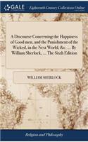 A Discourse Concerning the Happiness of Good Men, and the Punishment of the Wicked, in the Next World, &c. ... by William Sherlock, ... the Sixth Edition
