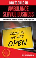 How to Build an Ambulance Service Business: The Only Book You Need to Launch, Grow & Succeed: The Only Book You Need to Launch, Grow & Succeed