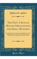 The GATT Uruguay Round; Implications for Small Business: Hearing Before the Committee on Small Business, House of Representatives, One Hundred Third Congress, Second Session, Washington, DC, April 26, 1994 (Classic Reprint): Hearing Before the Committee on Small Business, House of Representatives, One Hundred Third Congress, Second Session, Washington, DC, April 26, 1994