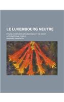 Le Luxembourg Neutre; Etude D'Histoire Diplomatique Et de Droit International Public