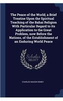 The Peace of the World; a Brief Treatise Upon the Spiritual Teaching of the Bahai Religion With Particular Regard to its Application to the Great Problem, now Before the Nations, of the Establishment of an Enduring World Peace