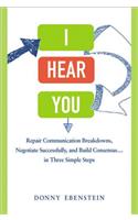 I Hear You: Repair Communication Breakdowns, Negotiate Successfully, and Build Consensus...in Three Simple Steps