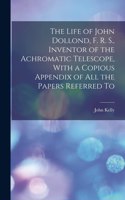 Life of John Dollond, F. R. S., Inventor of the Achromatic Telescope, With a Copious Appendix of all the Papers Referred To