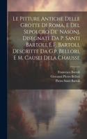 Le Pitture Antiche Delle Grotte Di Roma, E Del Sepolcro De' Nasonj, Disegnate Da P. Santi Bartoli, E F. Bartoli, Descritte Da G.p. Bellori, E M. Causei Dela Chausse