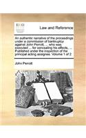 Authentic Narrative of the Proceedings Under a Commission of Bankruptcy Against John Perrott, ... Who Was Executed ... for Concealing His Effects, ... Published Under the Inspection of the Principal Acting Assignee. Volume 1 of 2