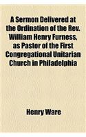A Sermon Delivered at the Ordination of the REV. William Henry Furness, as Pastor of the First Congregational Unitarian Church in Philadelphia