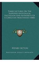 Three Lectures On The Supposed Apostolical Succession And Authority Of A Christian Priesthood (1840)