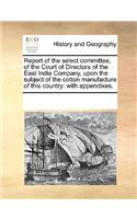 Report of the Select Committee, of the Court of Directors of the East India Company, Upon the Subject of the Cotton Manufacture of This Country: With Appendixes.