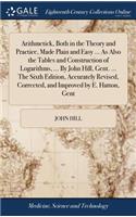Arithmetick, Both in the Theory and Practice, Made Plain and Easy ... as Also the Tables and Construction of Logarithms, ... by John Hill, Gent. ... the Sixth Edition, Accurately Revised, Corrected, and Improved by E. Hatton, Gent