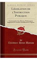 Législation de l'Instruction Publique: Contenant Les Lois, Décrets, Ordonnances, Règlements Et Arrètés Actuellement En Vigueur (Classic Reprint)
