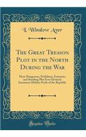 The Great Treason Plot in the North During the War: Most Dangerous, Perfidious, Extensive and Startling Plot Ever Devised; Imminent Hidden Perils of the Republic (Classic Reprint)