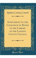 Supplement to the Catalogue of Books in the Library of the London County Council (Classic Reprint)