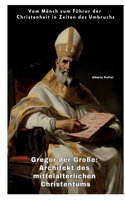 Gregor der Große: Architekt des mittelalterlichen Christentums: Vom Mönch zum Führer der Christenheit in Zeiten des Umbruchs
