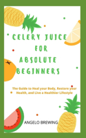 Celery Juice for Absolute Beginners: The Guide To Heal Your Body, Restore Your Health, And Live A Healthier Life