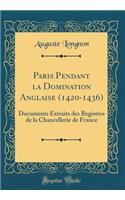 Paris Pendant la Domination Anglaise (1420-1436): Documents Extraits des Registres de la Chancellerie de France (Classic Reprint)