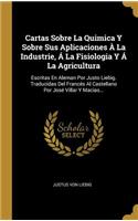 Cartas Sobre La Quimica Y Sobre Sus Aplicaciones À La Industrie, Á La Fisiologia Y Á La Agricultura: Escritas En Aleman Por Justo Liebig. Traducidas Del Francés Al Castellano Por José Villar Y Macias...